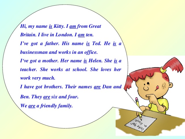 Hi, my name is Kitty. I am from Great Britain. I live in London. I am ten. I’ve got a father. His name is Ted. He is a businessman and works in an office. I‘ve got a mother. Her name is Helen. She is a teacher. She works at school. She loves her work very much. I have got brothers. Their names are Dan and Ben. They are six and four . We are a friendly family.