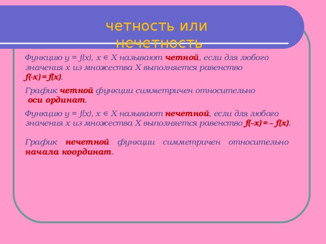 четность или нечетность  Функцию y = f(x), х ∊ Х называют четной , если для любого значения х из множества Х выполняется равенство f(-x)  =  f(x) . График четной функции симметричен относительно  оси ординат . Функцию y = f(x), х ∊ Х называют нечетной , если для любого значения х из множества Х выполняется равенство f( – x)  =  – f(x) . График нечетной функции симметричен относительно начала координат .