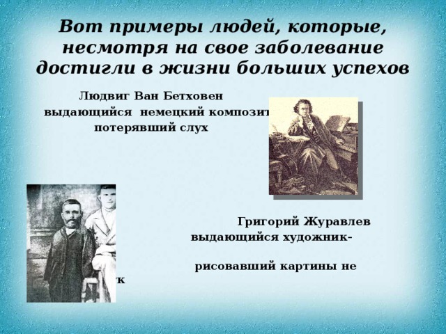 Вот примеры людей, которые, несмотря на свое заболевание  достигли в жизни больших успехов  Людвиг Ван Бетховен  выдающийся немецкий композитор  потерявший слух       Григорий Журавлев  выдающийся художник-иконописец  рисовавший картины не имеющий рук