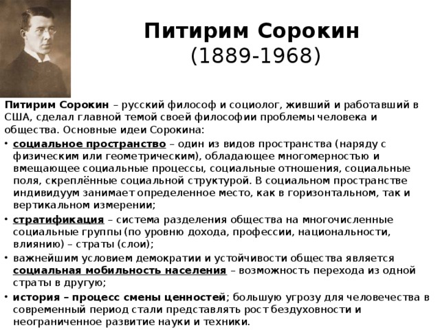 Питирим Сорокин  (1889-1968) Питирим Сорокин – русский философ и социолог, жив­ший и работавший в США, сделал главной темой своей фило­софии проблемы человека и общества. Основные идеи Сорокина:
