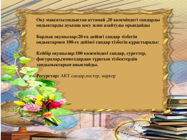 Оқу мақсаты:ондықтан аттамай ,20 көлеміндегі сандарды ондықтарды ауызша қосу және азайтуды орындайды  Барлық оқушылар:20-ға дейінгі сандар тізбегін ондықтармен 100-ге дейінгі сандар тізбегін құрастырады:  Кейбір оқушылар:100 көлеміндегі сандар, суреттер, фигуралар,символдардан тұратын тізбектердің заңдылықтарын анықтайды.  Ресурстар: АКТ сандар,постер, маркер