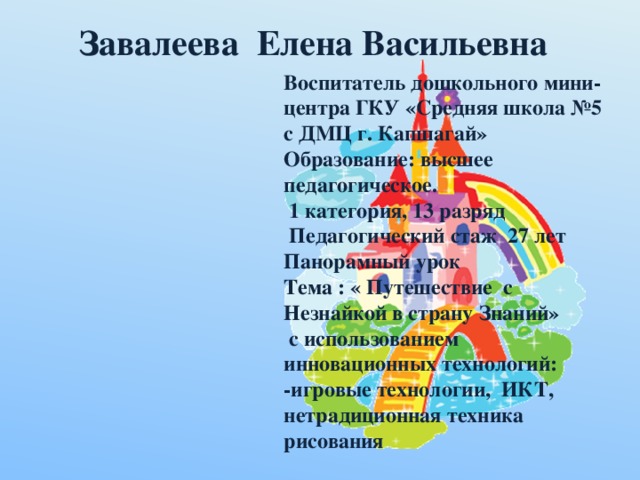 Завалеева Елена Васильевна Воспитатель дошкольного мини-центра ГКУ «Средняя школа №5 с ДМЦ г. Капшагай» Образование: высшее педагогическое.  1 категория, 13 разряд  Педагогический стаж 27 лет Панорамный урок Тема : « Путешествие с Незнайкой в страну Знаний»  с использованием инновационных технологий: -игровые технологии, ИКТ, нетрадиционная техника рисования