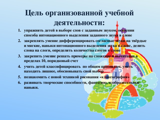 Цель организованной учебной деятельности:    упражнять детей в выборе слов с заданным звуком, освоении способа интонационного выделения заданного звука в слове закреплять умение дифференцировать согласные звуки на твёрдые и мягкие, навыки интонационного выделения звука в слове, делить слова на слоги, определять количества слогов в слове закрепить умение решать примеры на сложение и вычитание в пределах 10, порядковый счет учить детей классифицировать по общим признакам, уметь находить лишнее, обосновывать свой выбор познакомить с новой техникой рисования «кляксография» развивать творческие способности, фантазию, изобразительные навыки.