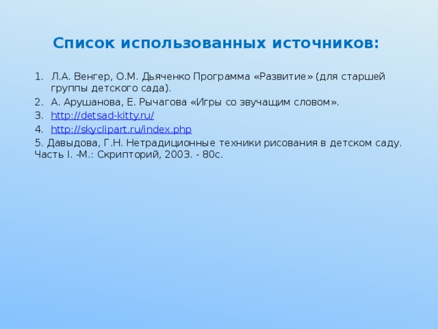 Список использованных источников: Л.А. Венгер, О.М. Дьяченко Программа «Развитие» (для старшей группы детского сада). А. Арушанова, Е. Рычагова «Игры со звучащим словом». http://detsad-kitty.ru/ http:// skyclipart.ru/index.php 5. Давыдова, Г.Н. Нетрадиционные техники рисования в детском саду. Часть I. -М.: Скрипторий, 2003. - 80с.