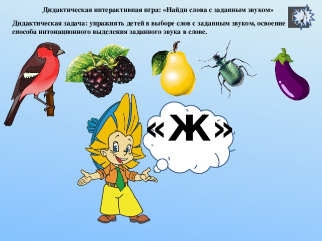 «Ж» Дидактическая интерактивная игра: «Найди слова с заданным звуком» Дидактическая задача: упражнять детей в выборе слов с заданным звуком, освоение способа интонационного выделения заданного звука в слове. «Ж»