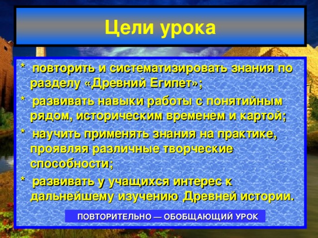 Цели урока * повторить и систематизировать знания по разделу «Древний Египет»; * развивать навыки работы с понятийным рядом, историческим временем и картой; * научить применять знания на практике, проявляя различные творческие способности; * развивать у учащихся интерес к дальнейшему изучению Древней истории.  ПОВТОРИТЕЛЬНО — ОБОБЩАЮЩИЙ  УРОК