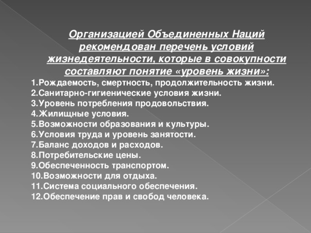 Организацией Объединенных Наций рекомендован перечень условий жизнедеятельности, которые в совокупности составляют понятие «уровень жизни»: 1.Рождаемость, смертность, продолжительность жизни. 2.Санитарно-гигиенические условия жизни. 3.Уровень потребления продовольствия. 4.Жилищные условия. 5.Возможности образования и культуры. 6.Условия труда и уровень занятости. 7.Баланс доходов и расходов. 8.Потребительские цены. 9.Обеспеченность транспортом. 10.Возможности для отдыха. 11.Система социального обеспечения. 12.Обеспечение прав и свобод человека.