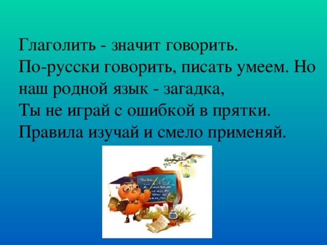 Глаголить - значит говорить. По-русски говорить, писать умеем. Но наш родной язык - загадка, Ты не играй с ошибкой в прятки. Правила изучай и смело применяй.