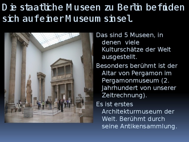 Die staatliche Museen zu Berlin befinden sich auf einer Museumsinsel. Das sind 5 Museen, in denen viele Kulturschätze der Welt ausgestellt. Besonders berühmt ist der Altar von Pergamon im Pergamonmuseum (2. Jahrhundert von unserer Zeitrechnung). Es ist erstes Architekturmuseum der Welt. Berühmt durch seine Antikensammlung.