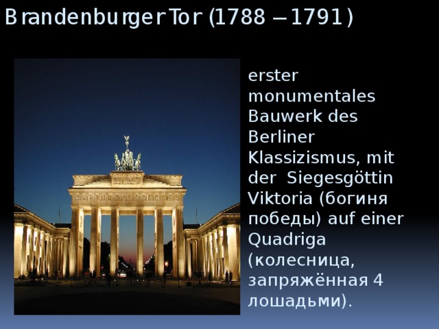 Brandenburger Tor (1788 – 1791) erster monumentales Bauwerk des Berliner Klassizismus, mit der Siegesgöttin Viktoria (богиня победы) auf einer Quadriga (колесница, запряжённая 4 лошадьми).