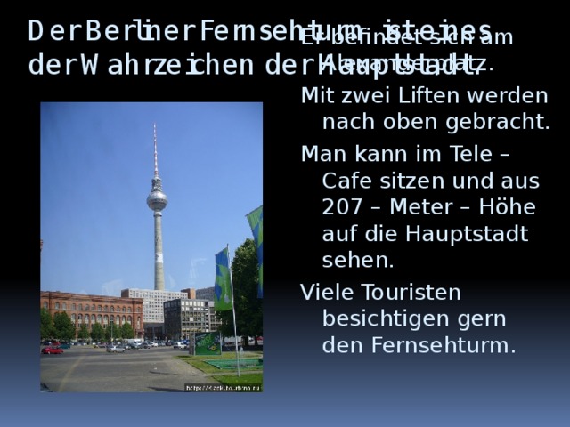 Der Berliner Fernsehturm ist eines der Wahrzeichen der Hauptstadt. Er befindet sich am Alexanderplatz. Mit zwei Liften werden nach oben gebracht. Man kann im Tele – Cafe sitzen und aus 207 – Meter – Höhe auf die Hauptstadt sehen. Viele Touristen besichtigen gern den Fernsehturm.