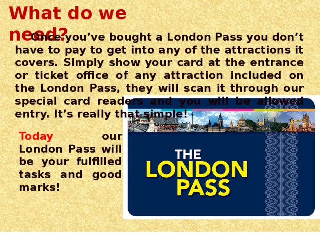 What do we need? Once you’ve bought a London Pass you don’t have to pay to get into any of the attractions it covers. Simply show your card at the entrance or ticket office of any attraction included on the London Pass, they will scan it through our special card readers and you will be allowed entry. It’s really that simple! Today our London Pass will be your fulfilled tasks and good marks!