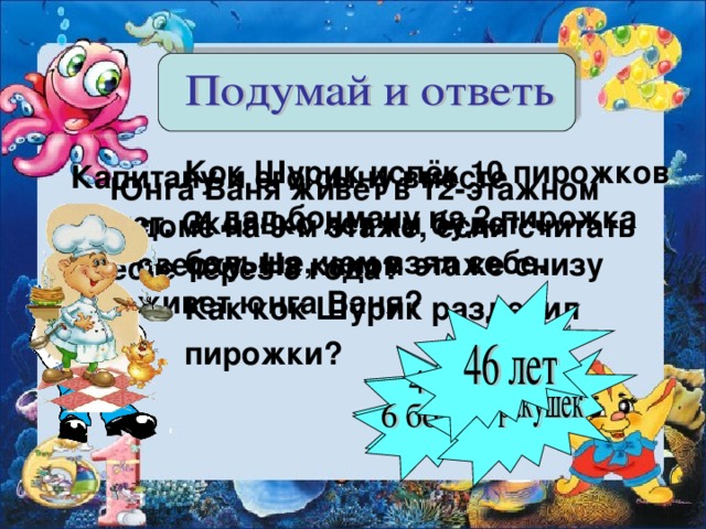 Кок Шурик испёк 10 пирожков  и дал боцману на 2 пирожка больше, чем взял себе. Как кок Шурик разделил пирожки?  Кок Шурик испёк 10 пирожков  и дал боцману на 2 пирожка больше, чем взял себе. Как кок Шурик разделил пирожки?  Кок Шурик испёк 10 пирожков  и дал боцману на 2 пирожка больше, чем взял себе. Как кок Шурик разделил пирожки?  Кок Шурик испёк 10 пирожков  и дал боцману на 2 пирожка больше, чем взял себе. Как кок Шурик разделил пирожки?  Кок Шурик испёк 10 пирожков  и дал боцману на 2 пирожка больше, чем взял себе. Как кок Шурик разделил пирожки?  Капитану и его сыну вместе 40 лет. Сколько лет им будет вместе через 3 года? Юнга Ваня живет в 12-этажном доме на 9-м этаже, если считать сверху. На каком этаже снизу живет юнга Ваня?