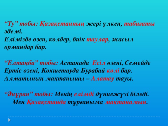 “ Ту” тобы: Қазақстанның жері үлкен, табиғаты әдемі. Елімізде өзен, көлдер, биік таулар , жасыл ормандар бар.  “ Елтаңба” тобы: Астанада Есіл өзені, Семейде Ертіс өзені, Көкшетауда Бурабай көлі бар. Алматының мақтанышы – Алатау тауы.  “ Әнұран” тобы: Менің елімді дүниежүзі біледі.  Мен Қазақстанда тұрғаныма мақтанамын .