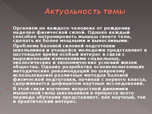 Организм не каждого человека от рождения наделен физической силой. Однако каждый способен натренировать мышцы своего тела, сделать их более мощными и выносливыми. Проблема базовой силовой подготовки школьников и учащейся молодежи представляет в настоящее время особый интерес в связи с выраженными изменениями социальных, экологических и экономических условий жизни общества. Однако разработка основополагающих методических рекомендаций по широкому использованию различных методов базовой физической подготовки, начиная с первого класса, сдерживается дефицитом научных исследований. В этой связи изучение возрастной динамики мышечной силы школьников в процессе всего периода обучения представляет, как научный, так и практический интерес.