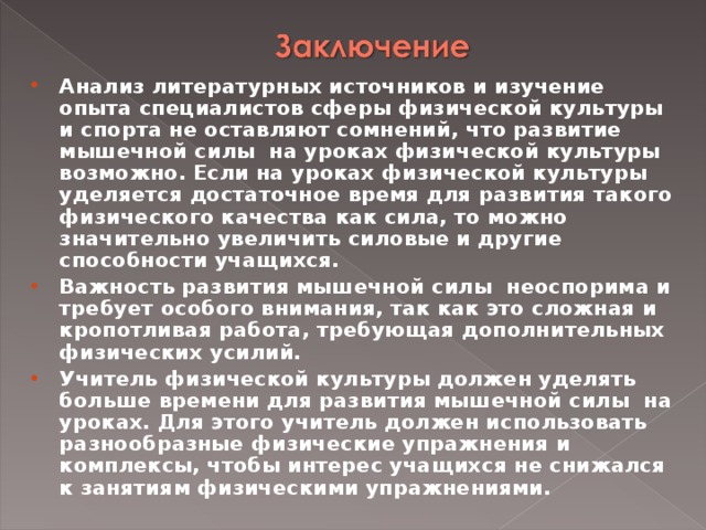 Анализ литературных источников и изучение опыта специалистов сферы физической культуры и спорта не оставляют сомнений, что развитие мышечной силы на уроках физической культуры возможно. Если на уроках физической культуры уделяется достаточное время для развития такого физического качества как сила, то можно значительно увеличить силовые и другие способности учащихся. Важность развития мышечной силы неоспорима и требует особого внимания, так как это сложная и кропотливая работа, требующая дополнительных физических усилий. Учитель физической культуры должен уделять больше времени для развития мышечной силы на уроках. Для этого учитель должен использовать разнообразные физические упражнения и комплексы, чтобы интерес учащихся не снижался к занятиям физическими упражнениями.