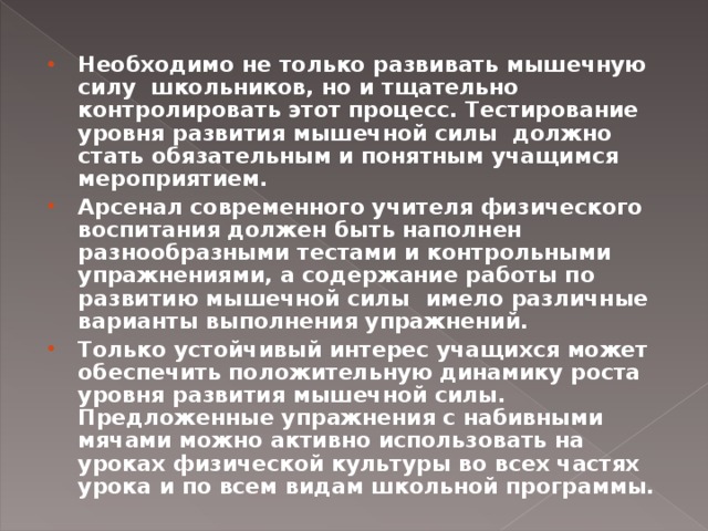 Необходимо не только развивать мышечную силу школьников, но и тщательно контролировать этот процесс. Тестирование уровня развития мышечной силы должно стать обязательным и понятным учащимся мероприятием. Арсенал современного учителя физического воспитания должен быть наполнен разнообразными тестами и контрольными упражнениями, а содержание работы по развитию мышечной силы имело различные варианты выполнения упражнений. Только устойчивый интерес учащихся может обеспечить положительную динамику роста уровня развития мышечной силы. Предложенные упражнения с набивными мячами можно активно использовать на уроках физической культуры во всех частях урока и по всем видам школьной программы.