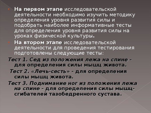 На первом этапе  исследовательской деятельности необходимо изучить методику определения уровня развития силы и подобрать наиболее информативные тесты для определения уровня развития силы на уроках физической культуры . На втором этапе  исследовательской деятельности для проведения тестирования подготовлены следующие тесты: