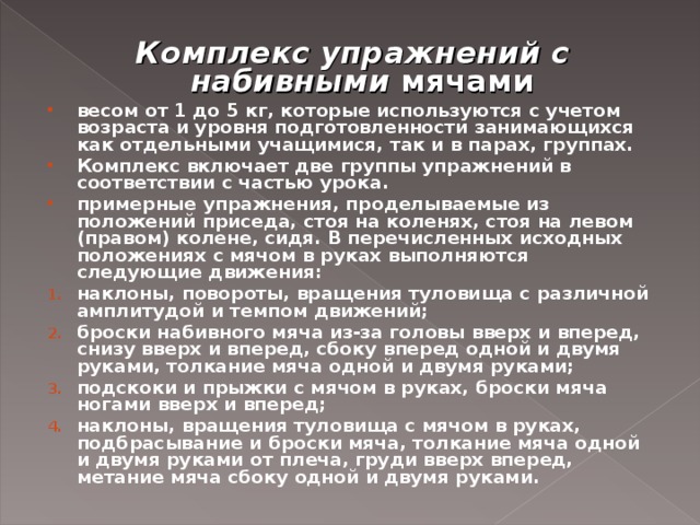 Комплекс упражнений с набивными мячами весом от 1 до 5 кг, которые используются с учетом возраста и уровня подготовленности занимающихся как отдельными учащимися, так и в парах, группах. Комплекс включает две группы упражнений в соответствии с частью урока. примерные упражнения, проделываемые из положений приседа, стоя на коленях, стоя на левом (правом) колене, сидя. В перечисленных исходных положениях с мячом в руках выполняются следующие движения: наклоны, повороты, вращения туловища с различной амплитудой и темпом движений; броски набивного мяча из-за головы вверх и вперед, снизу вверх и вперед, сбоку вперед одной и двумя руками, толкание мяча одной и двумя руками; подскоки и прыжки с мячом в руках, броски мяча ногами вверх и вперед; наклоны, вращения туловища с мячом в руках, подбрасывание и броски мяча, толкание мяча одной и двумя руками от плеча, груди вверх вперед, метание мяча сбоку одной и двумя руками. 