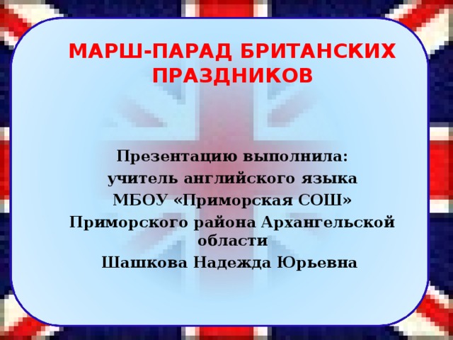 МАРШ-ПАРАД БРИТАНСКИХ ПРАЗДНИКОВ   Презентацию выполнила: учитель английского языка МБОУ «Приморская СОШ» Приморского района Архангельской области Шашкова Надежда Юрьевна