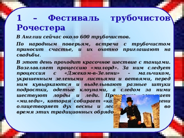 1 – Фестиваль трубочистов Рочестера В Англии сейчас около 600 трубочистов. По народным поверьям, встреча с трубочистом приносит счастье, и их охотно приглашают на свадьбы . В этот день проходит красочное шествие с танцами. Возглавляет процессию «милорд». За ним следует процессия с «Джеком-в-Зелени» - мальчиком, украшенным зелеными листьями и ветвями, перед ним кувыркаются и выделывают разные штуки подростки, одетые клоунами, а следом за ними шествуют лорды и леди. Процессию замыкает «миледи», которая собирает «казну». Джек-в-Зелени олицетворяет дух весны и леса, почитаемым во время этих традиционных обрядов весны.   22