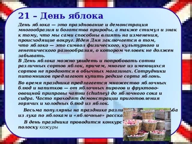 21 – День яблока День яблока — это празднование и демонстрация многообразия и богатства природы, а также стимул и знак к тому, что мы сами способны влиять на изменения, происходящие вокруг. Идея Дня заключается в том, что яблоко — это символ физического, культурного и генетического разнообразия, о котором человек не должен забывать.  В День яблока можно увидеть и попробовать сотни различных сортов яблок, причем, многие из имеющихся сортов не продаются в обычных магазинах. Сотрудники питомников предлагают купить редкие сорта яблонь.  Во время праздника предлагается множество яблочных блюд и напитков — от яблочных пирогов и фруктово-овощной приправы чатни (chutney) до яблочного сока и сидра. Часто проходят демонстрации приготовления горячих и холодных блюд из яблок.  Весьма популярны на празднике различные игры, стрельба из лука по яблокам и «яблочные» рассказы.    В день праздника проводится конкурс на самую длинную полоску кожуры 36