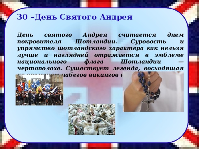 30 –День Святого Андрея  День святого Андрея считается днем покровителя Шотландии. Суровость и упрямство шотландского характера как нельзя лучше и наглядней отражается в эмблеме национального флага Шотландии — чертополохе. Существует легенда, восходящая ко временам набегов викингов на Шотландию.   40