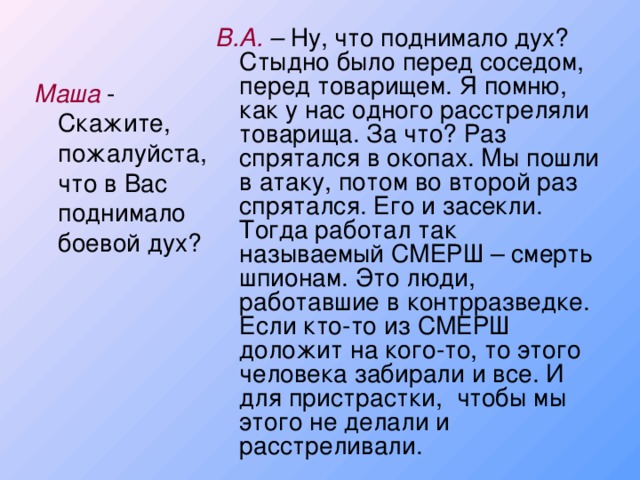 В.А. – Ну, что поднимало дух? Стыдно было перед соседом, перед товарищем. Я помню, как у нас одного расстреляли товарища. За что? Раз спрятался в окопах. Мы пошли в атаку, потом во второй раз спрятался. Его и засекли. Тогда работал так называемый СМЕРШ – смерть шпионам. Это люди, работавшие в контрразведке. Если кто-то из СМЕРШ доложит на кого-то, то этого человека забирали и все. И для пристрастки, чтобы мы этого не делали и расстреливали. Маша - Скажите, пожалуйста, что в Вас поднимало боевой дух?