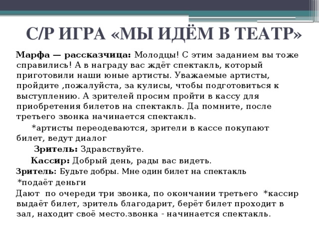 С/Р ИГРА «МЫ ИДЁМ В ТЕАТР» Марфа — рассказчица: Молодцы! С этим заданием вы тоже справились! А в награду вас ждёт спектакль, который приготовили наши юные артисты. Уважаемые артисты, пройдите ,пожалуйста, за кулисы, чтобы подготовиться к выступлению. А зрителей просим пройти в кассу для приобретения билетов на спектакль. Да помните, после третьего звонка начинается спектакль.  *артисты переодеваются, зрители в кассе покупают билет, ведут диалог  Зритель: Здравствуйте.  Кассир: Добрый день, рады вас видеть. Зритель: Будьте добры. Мне один билет на спектакль *подаёт деньги Дают по очереди три звонка, по окончании третьего *кассир выдаёт билет, зритель благодарит, берёт билет проходит в зал, находит своё место.звонка - начинается спектакль.