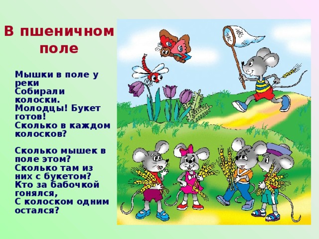 В пшеничном поле Мышки в поле у реки  Собирали колоски.  Молодцы! Букет готов!  Сколько в каждом колосков?   Сколько мышек в поле этом?  Сколько там из них с букетом?  Кто за бабочкой гонялся,  С колоском одним остался?