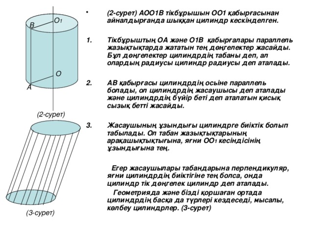 (2-сурет) АОО1В тікбұрышын ОО1 қабырғасынан айналдырғанда шыққан цилиндр кескінделген.  Тікбұрыштың ОА және О1В қабырғалары параллель жазықтықтарда жататын тең дөңгелектер жасайды. Бұл дөңгелектер цилиндрдің табаны деп, ал олардың радиусы цилиндр радиусы деп аталады.  АВ қабырғасы цилиндрдің осьіне параллель болады, ол цилиндрдің жасаушысы деп аталады және цилиндрдің бүйір беті деп аталатын қисық сызық бетті жасайды.  Жасаушының ұзындығы цилиндрге биіктік болып табылады. Ол табан жазықтықтарының арақашықтықтығына, яғни ОО 1 кесіндісінің ұзындығына тең.