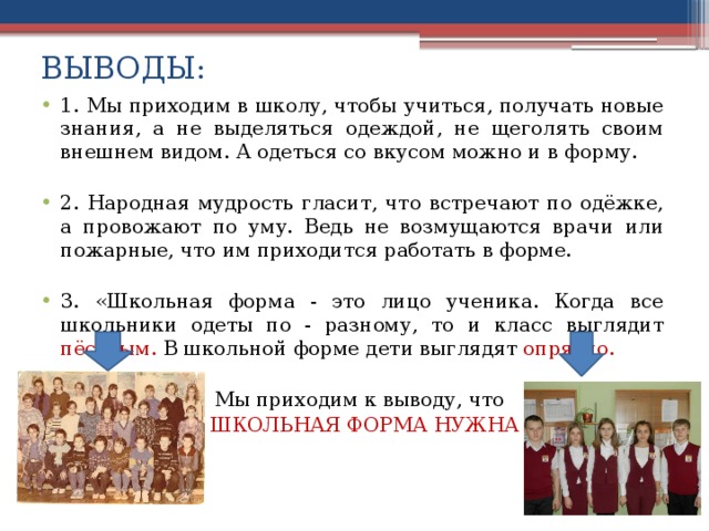 ВЫВОДЫ: 1.  Мы приходим в школу, чтобы учиться, получать новые знания, а не выделяться одеждой, не щеголять своим внешнем видом. А одеться со вкусом можно и в форму. 2. Народная мудрость гласит, что встречают по одёжке, а провожают по уму. Ведь не возмущаются врачи или пожарные, что им приходится работать в форме. 3. «Школьная форма - это лицо ученика. Когда все школьники одеты по - разному, то и класс выглядит пёстрым. В школьной форме дети выглядят опрятно.   Мы приходим к выводу, что  ШКОЛЬНАЯ ФОРМА НУЖНА