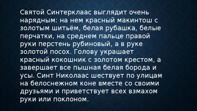 Святой Синтерклаас выглядит очень нарядным: на нем красный макинтош с золотым шитьём, белая рубашка, белые перчатки, на среднем пальце правой руки перстень рубиновый, а в руке золотой посох. Голову украшает красный кокошник с золотом крестом, а завершает все пышная белая борода и усы. Синт Николаас шествует по улицам на белоснежном коне вместе со своими друзьями и приветствует всех взмахом руки или поклоном. 