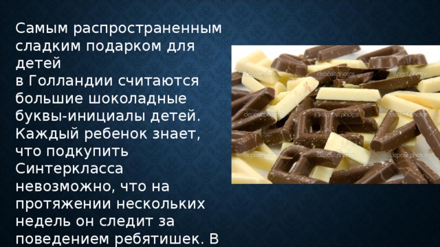 Самым распространенным сладким подарком для детей в Голландии считаются большие шоколадные буквы-инициалы детей. Каждый ребенок знает, что подкупить Синтеркласса невозможно, что на протяжении нескольких недель он следит за поведением ребятишек. В результате только самые послушные дети смогут получить долгожданный подарок.