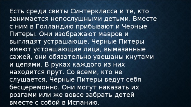 Есть среди свиты Синтеркласса и те, кто занимается непослушными детьми. Вместе с ним в Голландию прибывают и Черные Питеры. Они изображают мавров и выглядят устрашающе. Черные Питеры имеют устрашающие лица, вымазанные сажей, они обязательно увешаны кнутами и цепями. В руках каждого из них находится прут. Со всеми, кто не слушается, Черные Питеры ведут себя бесцеремонно. Они могут наказать их розгами или же вовсе забрать детей вместе с собой в Испанию.