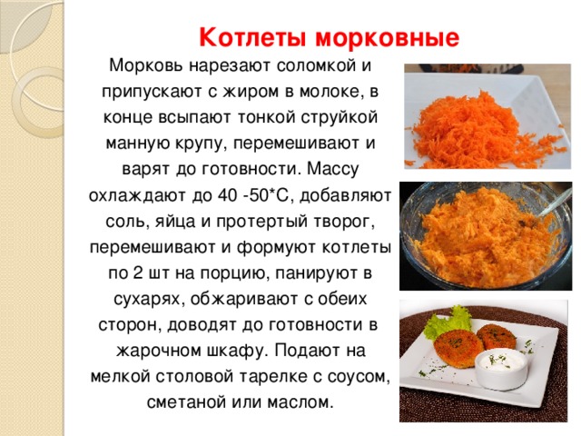 Котлеты морковные Морковь нарезают соломкой и припускают с жиром в молоке, в конце всыпают тонкой струйкой манную крупу, перемешивают и варят до готовности. Массу охлаждают до 40 -50*С, добавляют соль, яйца и протертый творог, перемешивают и формуют котлеты по 2 шт на порцию, панируют в сухарях, обжаривают с обеих сторон, доводят до готовности в жарочном шкафу. Подают на мелкой столовой тарелке с соусом, сметаной или маслом.