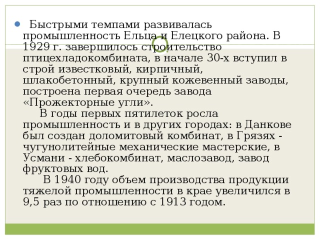    Быстрыми темпами развивалась промышленность Ельца и Елецкого района. В 1929 г. завершилось строительство птицехладокомбината, в начале 30-х вступил в строй известковый, кирпичный, шлакобетонный, крупный кожевенный заводы, построена первая очередь завода «Прожекторные угли».       В годы первых пятилеток росла промышленность и в других городах: в Данкове был создан доломитовый комбинат, в Грязях - чугунолитейные механические мастерские, в Усмани - хлебокомбинат, маслозавод, завод фруктовых вод.        В 1940 году объем производства продукции тяжелой промышленности в крае увеличился в 9,5 раз по отношению с 1913 годом.