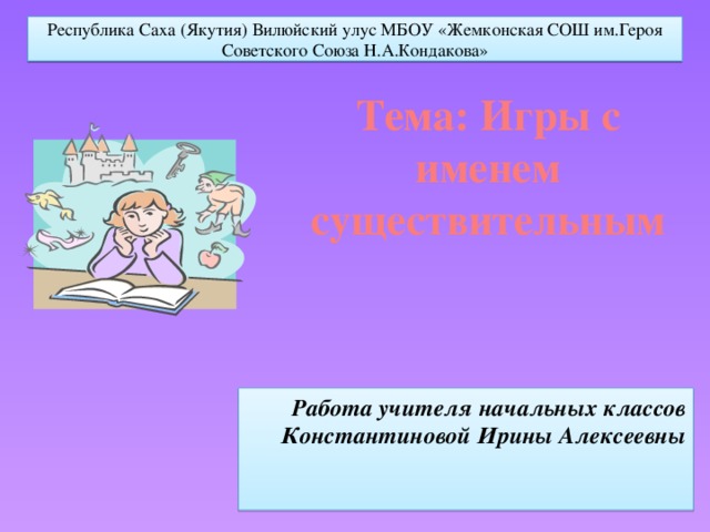 Республика Саха (Якутия) Вилюйский улус МБОУ «Жемконская СОШ им.Героя Советского Союза Н.А.Кондакова» Тема: Игры с именем существительным   Работа учителя начальных классов Константиновой Ирины Алексеевны