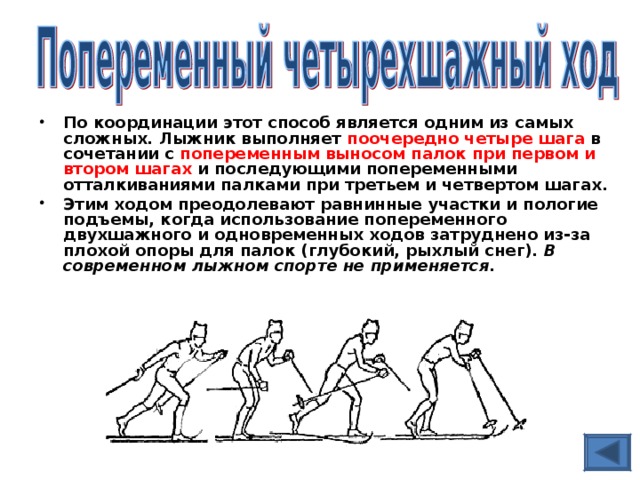 По координации этот способ является одним из самых сложных. Лыжник выполняет поочередно четыре шага в сочетании с попеременным выносом палок при первом и втором шагах и последующими попеременными отталкиваниями палками при третьем и четвертом шагах. Этим ходом преодолевают равнинные участки и пологие подъемы, когда использование попеременного двухшажного и одновременных ходов затруднено из-за плохой опоры для палок (глубокий, рыхлый снег). В современном лыжном спорте не применяется.