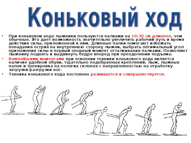 При коньковом ходе лыжники пользуются палками на 10-30 см  длиннее , чем обычные. Это дает возможность значительно увеличить рабочий путь и время действия силы, приложенной к ним. Длинные палки помогают избежать попадания острия на внутреннюю сторону лыжни, выбрать оптимальный угол приложения силы в первый опорный момент отталкивания палками. Позволяют лыжнику поднять и выдвинуть бедро вперед при преодолении подъема. Важнейшими моментами при освоении техники конькового хода является наличие удобной обуви, тщательно подобранных креплений, лыж, лыжных палок и тренировка на пологих склонах с направленностью на отработку загрузки-разгрузки ног. Техника конькового хода постоянно развивается и совершенствуется.