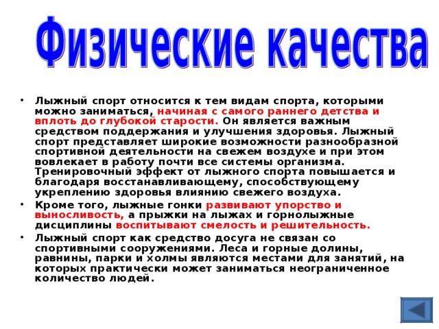 Лыжный спорт относится к тем видам спорта, которыми можно заниматься, начиная с самого раннего детства и вплоть до глубокой старости. Он является важным средством поддержания и улучшения здоровья. Лыжный спорт представляет широкие возможности разнообразной спортивной деятельности на свежем воздухе и при этом вовлекает в работу почти все системы организма. Тренировочный эффект от лыжного спорта повышается и благодаря восстанавливающему, способствующему укреплению здоровья влиянию свежего воздуха. Кроме того, лыжные гонки развивают упорство и выносливость, а прыжки на лыжах и горнолыжные дисциплины воспитывают смелость и решительность.  Лыжный спорт как средство досуга не связан со спортивными сооружениями. Леса и горные долины, равнины, парки и холмы являются местами для занятий, на которых практически может заниматься неограниченное количество людей.