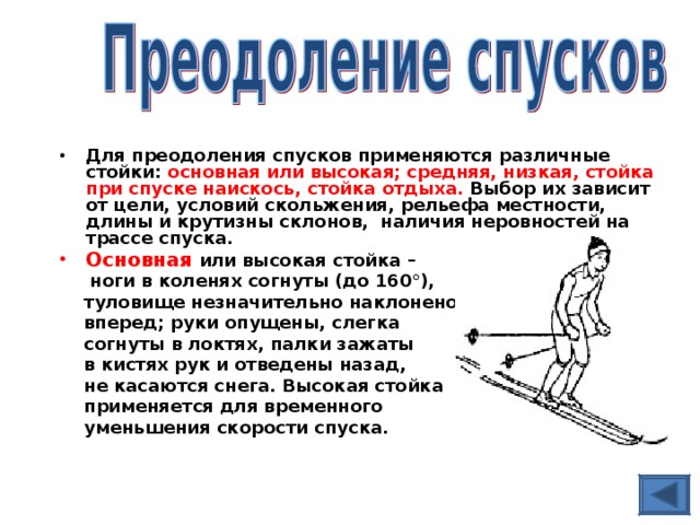 Для преодоления спусков применяются различные стойки: основная или высокая; средняя, низкая, стойка при спуске наискось, стойка отдыха. Выбор их зависит от цели, условий скольжения, рельефа местности, длины и крутизны склонов, наличия неровностей на трассе спуска. Основная  или высокая стойка –