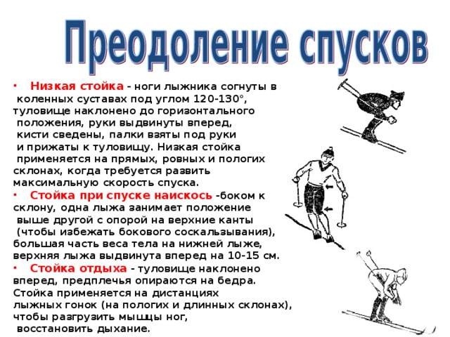 Низкая стойка - ноги лыжника согнуты в  коленных суставах под углом 120-130°, туловище наклонено до горизонтального  положения, руки выдвинуты вперед,  кисти сведены, палки взяты под руки  и прижаты к туловищу. Низкая стойка  применяется на прямых, ровных и пологих склонах, когда требуется развить максимальную скорость спуска. Стойка при спуске наискось -боком к склону, одна лыжа занимает положение  выше другой с опорой на верхние канты  (чтобы избежать бокового соскальзывания), большая часть веса тела на нижней лыже, верхняя лыжа выдвинута вперед на 10-15 см. Стойка отдыха - туловище наклонено