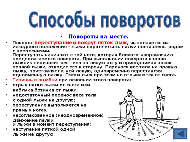 Повороты на месте. Поворот переступанием вокруг пяток лыж , выполняется из исходного положения - лыжи параллельно. палки поставлены рядом с креплениями.  Переступать начинают с той ноги, которая ближе к направлению предполагаемого поворота. При выполнении поворота вправо лыжник переносит вес тела на левую ногу и приподнимая носок правой лыжи, отводит его в сторону. Перенося вес тела на правую лыжу, приставляет к ней левую, одновременно переставляя одноименную палку. Пятки лыж при этом не отрываются от снега. Типичные ошибки при освоении этого поворота: отрыв пятки лыжи от снега или  каблука ботинка от лыжи; недостаточный перенос веса тела  с одной лыжи на другую; переступание выполняется на  прямых ногах; несогласованное (неодновременное)  движение палки  и лыжи в момент переступания; наступание пяткой одной