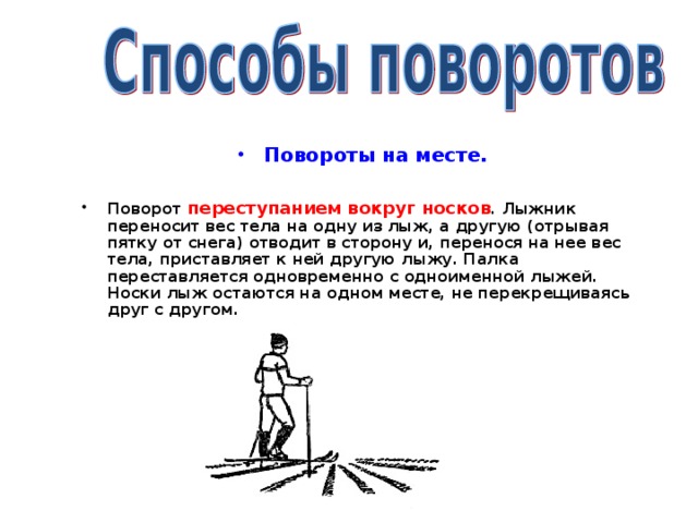 Повороты на месте.  Поворот переступанием вокруг носков . Лыжник переносит вес тела на одну из лыж, а другую (отрывая пятку от снега) отводит в сторону и, перенося на нее вес тела, приставляет к ней другую лыжу. Палка переставляется одновременно с одноименной лыжей. Носки лыж остаются на одном месте, не перекрещиваясь друг с другом.