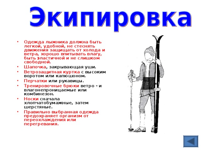 Одежда лыжника должна быть легкой, удобной, не стеснять движения защищать от холода и ветра, хорошо впитывать влагу, быть эластичной и не слишком свободной. Шапочка , закрывающая уши. Ветрозащитная куртка с высоким воротом или капюшоном. Перчатки или рукавицы. Тренировочные брюки ветро - и влагонепроницаемые или комбинезон. Носки сначала хлопчатобумажные, затем шерстяные. Правильно выбранная одежда предохраняет организм от переохлаждения или перегревания.