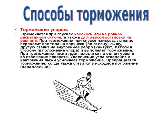 Торможение упором.  Применяется при спусках наискось или на ровном раскатанном склоне , а также для резкой остановки на равнине. При торможении при спуске наискось лыжник переносит вес тела на верхнюю (по склону) лыжу, другую ставит на внутреннее ребро (кантуют) пяткой в сторону (в положение упора) и выполняет торможение. При торможении носки лыж находятся на одном уровне во избежание поворота. Увеличение угла отведения и кантования лыжи усиливает торможение. Прекращается торможение, когда лыжа ставится в исходное положение (параллельно).