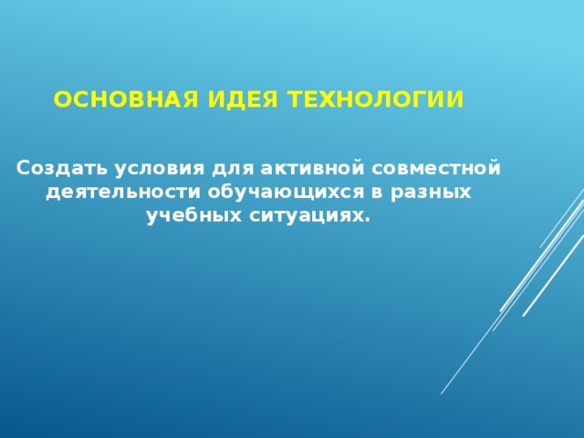 Основная идея технологии Создать условия для активной совместной деятельности обучающихся в разных учебных ситуациях.