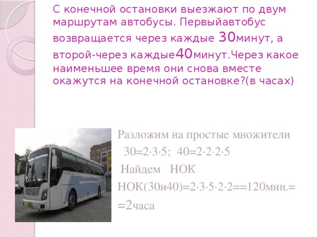С конечной остановки выезжают по двум маршрутам автобусы. Первыйавтобус возвращается через каждые 30 минут, а второй-через каждые 40 минут.Через какое наименьшее время они снова вместе окажутся на конечной остановке?(в часах) Разложим на простые множители  30=2∙3∙5; 40=2∙2∙2∙5  Найдем НОК НОК(30и40)=2∙3∙5∙2∙2==120мин.= =2 часа