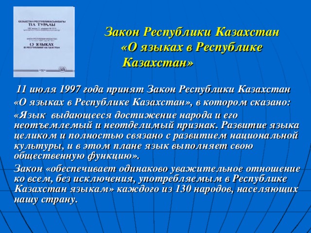 Закон Республики Казахстан  «О языках в Республике Казахстан»   11 июля 1997 года принят Закон Республики Казахстан  «О языках в Республике Казахстан», в котором сказано:  «Язык выдающееся достижение народа и его неотъемлемый и неотделимый признак. Развитие языка целиком и полностью связано с развитием национальной культуры, и в этом плане язык выполняет свою общественную функцию».  Закон «обеспечивает одинаково уважительное отношение ко всем, без исключения, употребляемым в Республике Казахстан языкам» каждого из 130 народов, населяющих нашу страну.